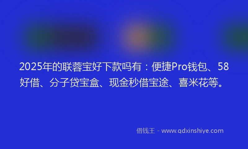 2025年的联蓉宝好下款吗有：便捷Pro钱包、58好借、分子贷宝盒、现金秒借宝途、喜米花等。