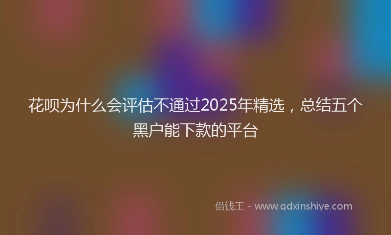 花呗为什么会评估不通过2025年精选，总结五个黑户能下款的平台