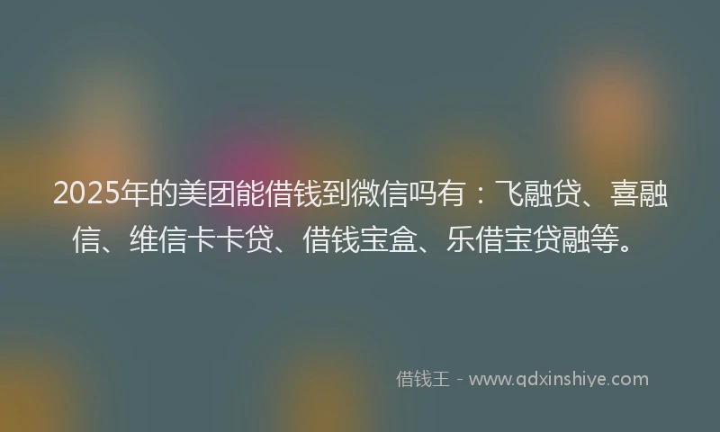 2025年的美团能借钱到微信吗有：飞融贷、喜融信、维信卡卡贷、借钱宝盒、乐借宝贷融等。