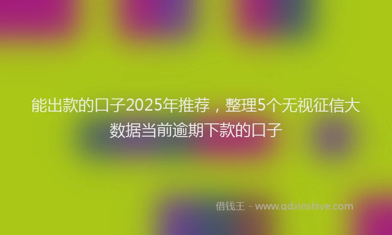 能出款的口子2025年推荐，整理5个无视征信大数据当前逾期下款的口子