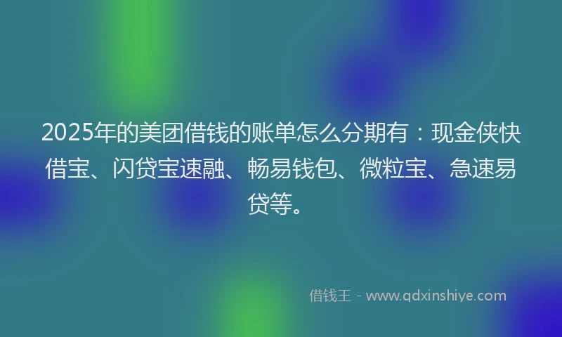 2025年的美团借钱的账单怎么分期有：现金侠快借宝、闪贷宝速融、畅易钱包、微粒宝、急速易贷等。