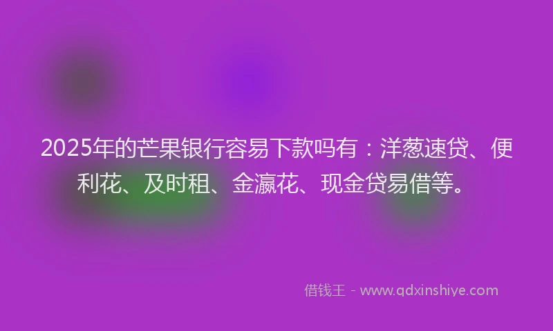 2025年的芒果银行容易下款吗有：洋葱速贷、便利花、及时租、金瀛花、现金贷易借等。