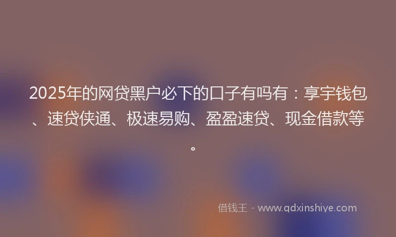 2025年的网贷黑户必下的口子有吗有：享宇钱包、速贷侠通、极速易购、盈盈速贷、现金借款等。