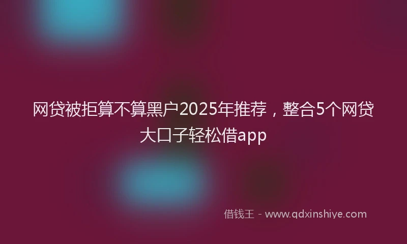 网贷被拒算不算黑户2025年推荐，整合5个网贷大口子轻松借app