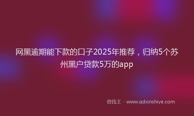网黑逾期能下款的口子2025年推荐，归纳5个苏州黑户贷款5万的app