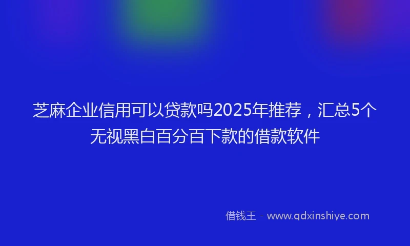 芝麻企业信用可以贷款吗2025年推荐，汇总5个无视黑白百分百下款的借款软件