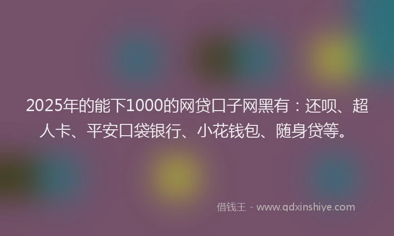2025年的能下1000的网贷口子网黑有：还呗、超人卡、平安口袋银行、小花钱包、随身贷等。