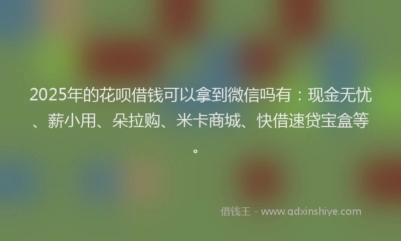 2025年的花呗借钱可以拿到微信吗有：现金无忧、薪小用、朵拉购、米卡商城、快借速贷宝盒等。