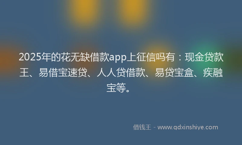 2025年的花无缺借款app上征信吗有：现金贷款王、易借宝速贷、人人贷借款、易贷宝盒、疾融宝等。