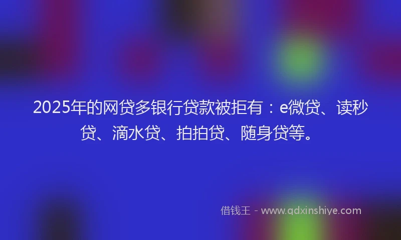 2025年的网贷多银行贷款被拒有：e微贷、读秒贷、滴水贷、拍拍贷、随身贷等。