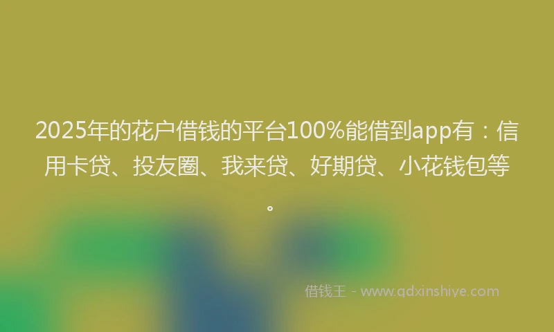 2025年的花户借钱的平台100%能借到app有：信用卡贷、投友圈、我来贷、好期贷、小花钱包等。