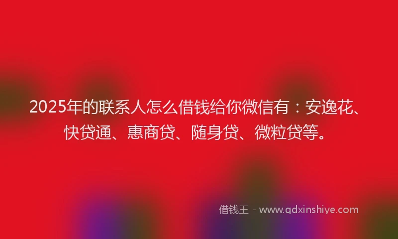 2025年的联系人怎么借钱给你微信有：安逸花、快贷通、惠商贷、随身贷、微粒贷等。