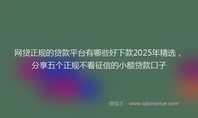 网贷正规的贷款平台有哪些好下款2025年精选，分享五个正规不看征信的小额贷款口子
