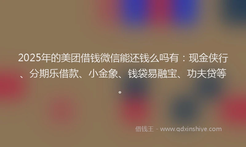 2025年的美团借钱微信能还钱么吗有：现金侠行、分期乐借款、小金象、钱袋易融宝、功夫贷等。