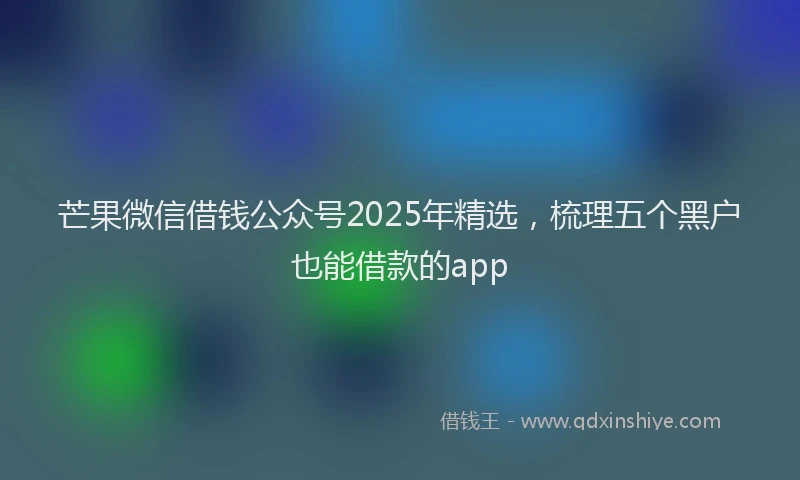 芒果微信借钱公众号2025年精选，梳理五个黑户也能借款的app