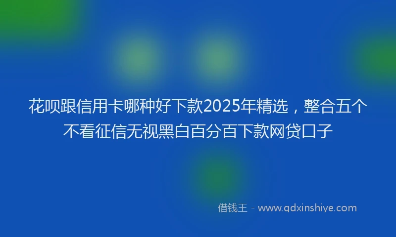 花呗跟信用卡哪种好下款2025年精选，整合五个不看征信无视黑白百分百下款网贷口子
