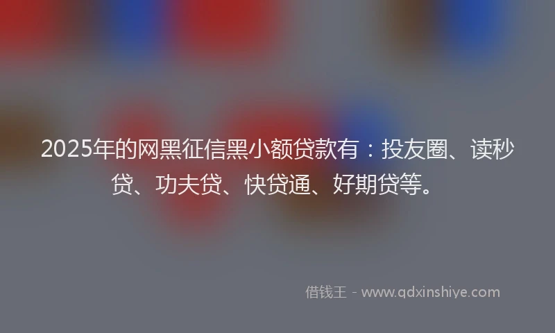 2025年的网黑征信黑小额贷款有：投友圈、读秒贷、功夫贷、快贷通、好期贷等。