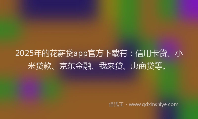 2025年的花薪贷app官方下载有：信用卡贷、小米贷款、京东金融、我来贷、惠商贷等。