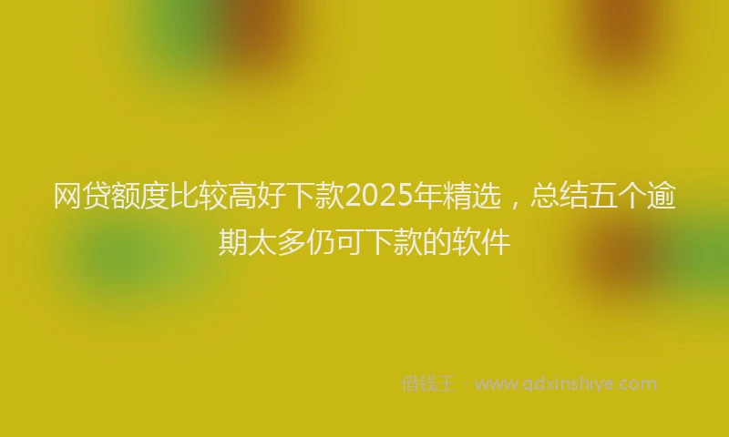 网贷额度比较高好下款2025年精选，总结五个逾期太多仍可下款的软件