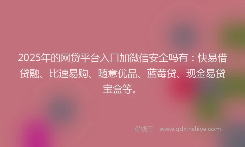 2025年的网贷平台入口加微信安全吗有：快易借贷融、比速易购、随意优品、蓝莓贷、现金易贷宝盒等。