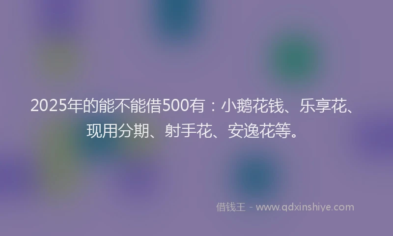 2025年的能不能借500有：小鹅花钱、乐享花、现用分期、射手花、安逸花等。