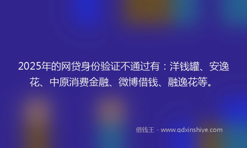 2025年的网贷身份验证不通过有：洋钱罐、安逸花、中原消费金融、微博借钱、融逸花等。