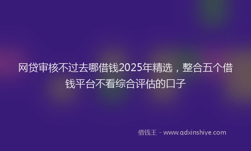 网贷审核不过去哪借钱2025年精选，整合五个借钱平台不看综合评估的口子
