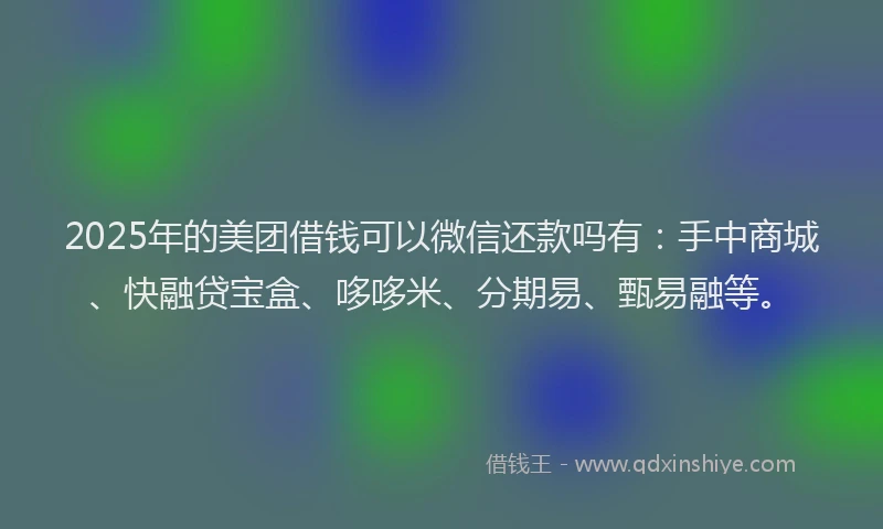 2025年的美团借钱可以微信还款吗有：手中商城、快融贷宝盒、哆哆米、分期易、甄易融等。