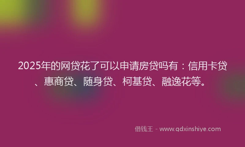 2025年的网贷花了可以申请房贷吗有：信用卡贷、惠商贷、随身贷、柯基贷、融逸花等。