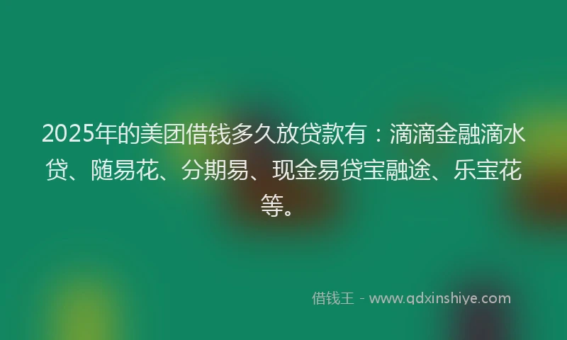 2025年的美团借钱多久放贷款有：滴滴金融滴水贷、随易花、分期易、现金易贷宝融途、乐宝花等。