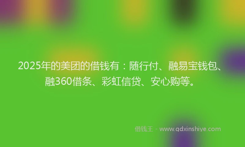 2025年的美团的借钱有：随行付、融易宝钱包、融360借条、彩虹信贷、安心购等。