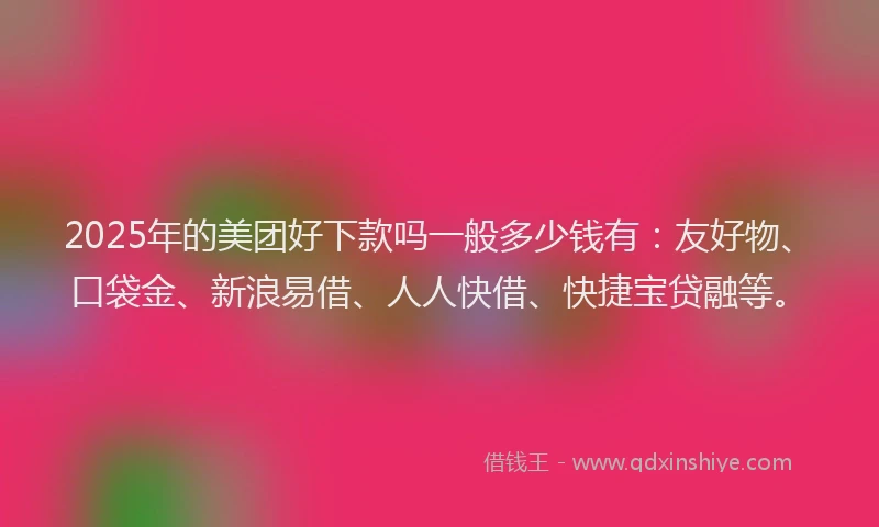 2025年的美团好下款吗一般多少钱有：友好物、口袋金、新浪易借、人人快借、快捷宝贷融等。