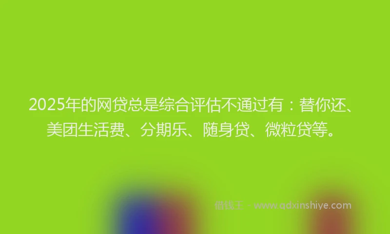 2025年的网贷总是综合评估不通过有：替你还、美团生活费、分期乐、随身贷、微粒贷等。