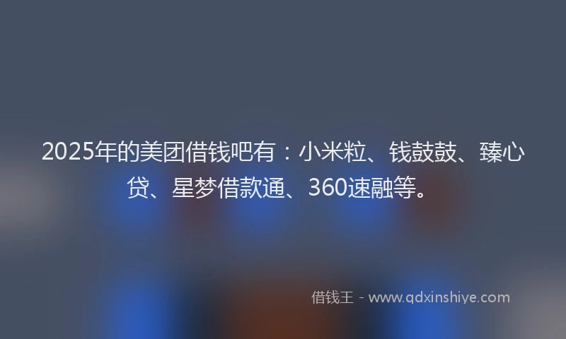 2025年的美团借钱吧有：小米粒、钱鼓鼓、臻心贷、星梦借款通、360速融等。