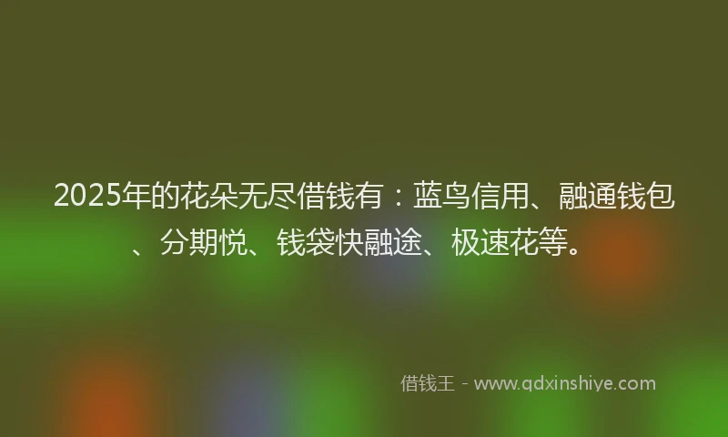 2025年的花朵无尽借钱有：蓝鸟信用、融通钱包、分期悦、钱袋快融途、极速花等。
