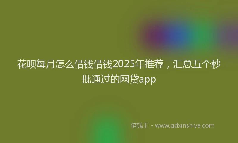 花呗每月怎么借钱借钱2025年推荐，汇总五个秒批通过的网贷app