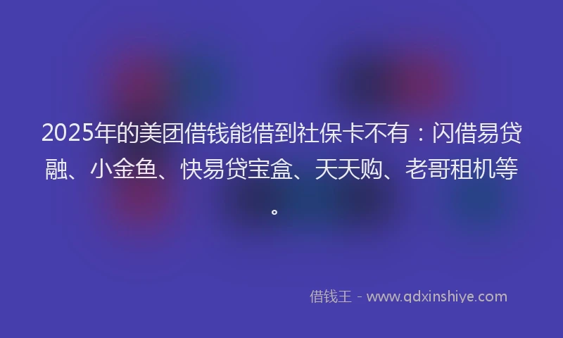 2025年的美团借钱能借到社保卡不有：闪借易贷融、小金鱼、快易贷宝盒、天天购、老哥租机等。