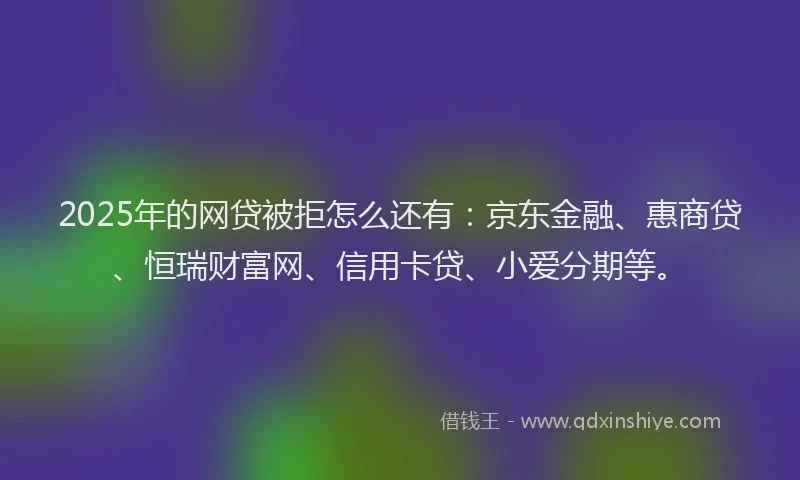 2025年的网贷被拒怎么还有：京东金融、惠商贷、恒瑞财富网、信用卡贷、小爱分期等。