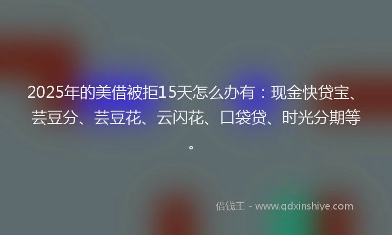 2025年的美借被拒15天怎么办有：现金快贷宝、芸豆分、芸豆花、云闪花、口袋贷、时光分期等。