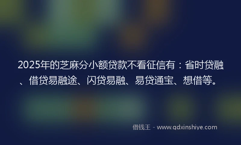 2025年的芝麻分小额贷款不看征信有：省时贷融、借贷易融途、闪贷易融、易贷通宝、想借等。
