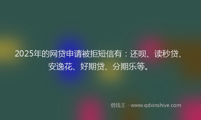 2025年的网贷申请被拒短信有：还呗、读秒贷、安逸花、好期贷、分期乐等。