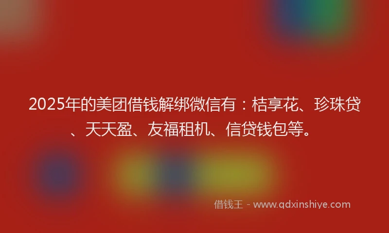 2025年的美团借钱解绑微信有：桔享花、珍珠贷、天天盈、友福租机、信贷钱包等。
