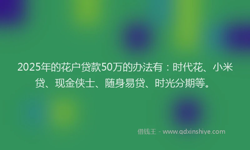 2025年的花户贷款50万的办法有：时代花、小米贷、现金侠士、随身易贷、时光分期等。