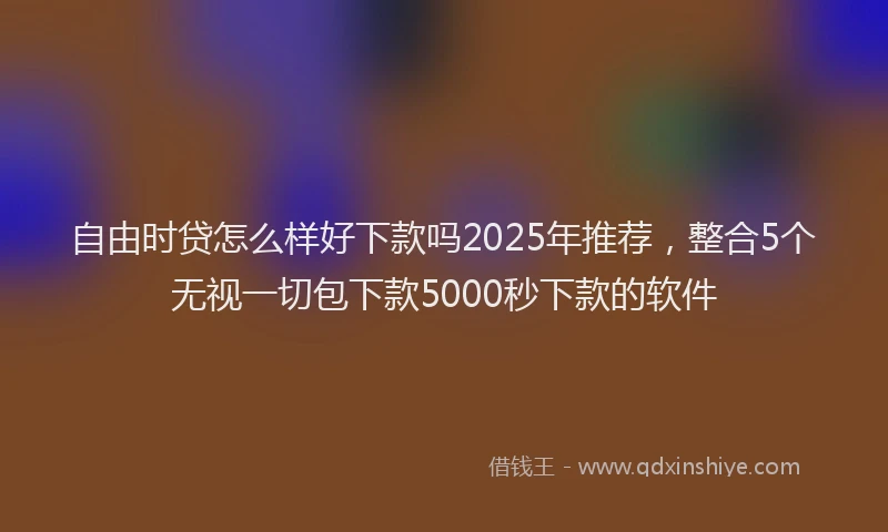 自由时贷怎么样好下款吗2025年推荐，整合5个无视一切包下款5000秒下款的软件