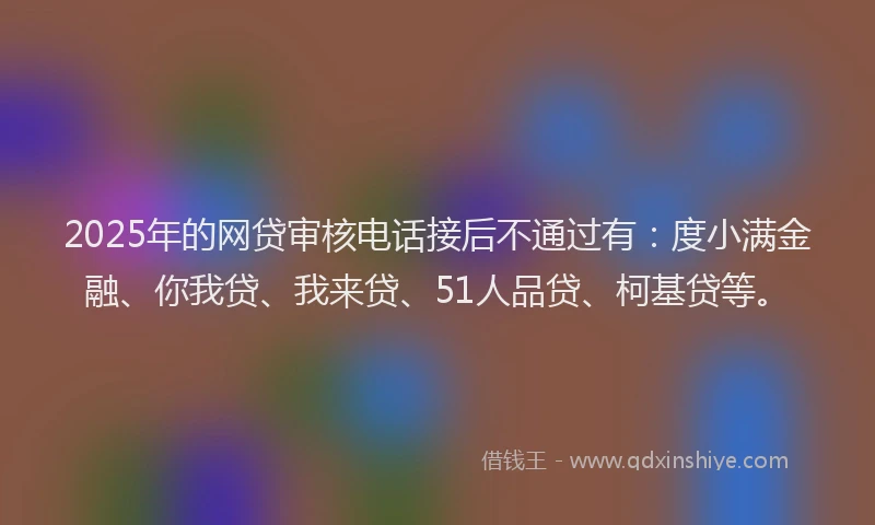 2025年的网贷审核电话接后不通过有：度小满金融、你我贷、我来贷、51人品贷、柯基贷等。