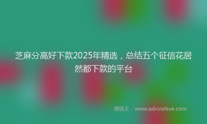 芝麻分高好下款2025年精选，总结五个征信花居然都下款的平台