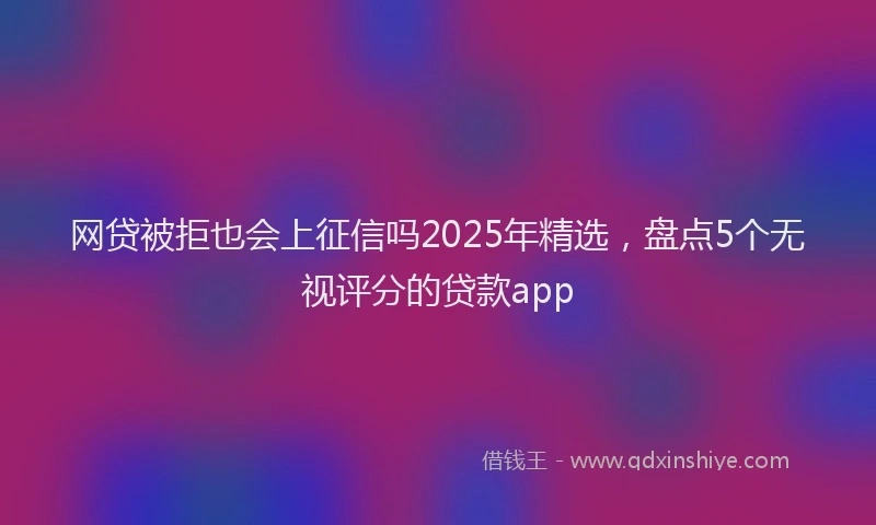 网贷被拒也会上征信吗2025年精选，盘点5个无视评分的贷款app