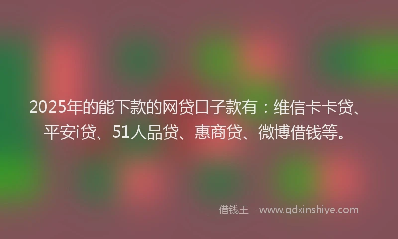 2025年的能下款的网贷口子款有：维信卡卡贷、平安i贷、51人品贷、惠商贷、微博借钱等。