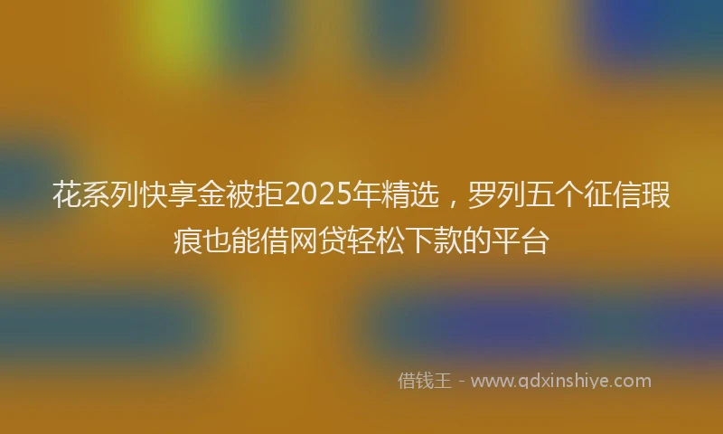 花系列快享金被拒2025年精选，罗列五个征信瑕疵也能借网贷轻松下款的平台