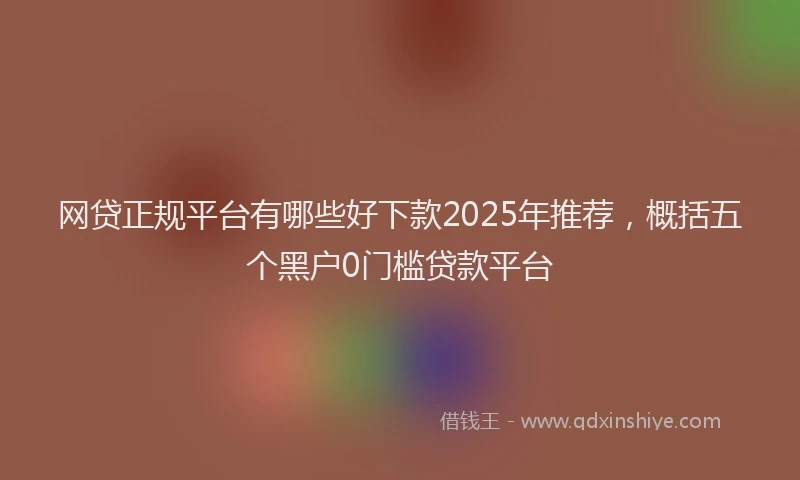 网贷正规平台有哪些好下款2025年推荐，概括五个黑户0门槛贷款平台
